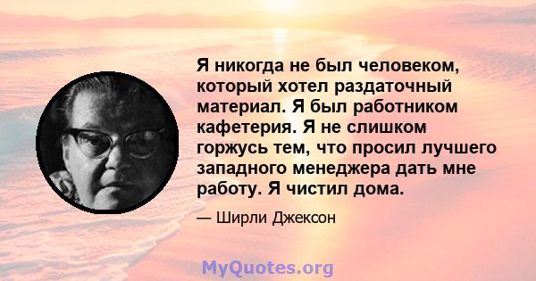 Я никогда не был человеком, который хотел раздаточный материал. Я был работником кафетерия. Я не слишком горжусь тем, что просил лучшего западного менеджера дать мне работу. Я чистил дома.