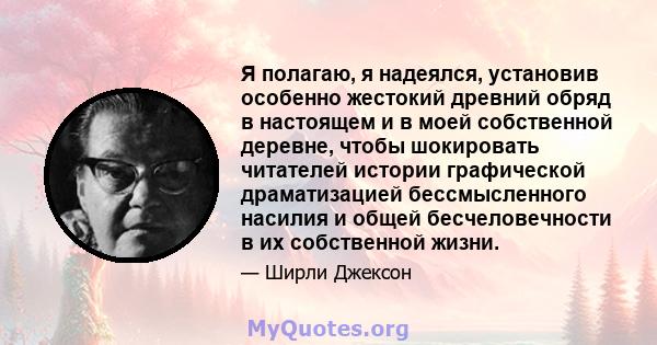 Я полагаю, я надеялся, установив особенно жестокий древний обряд в настоящем и в моей собственной деревне, чтобы шокировать читателей истории графической драматизацией бессмысленного насилия и общей бесчеловечности в их 