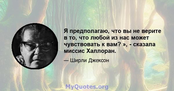 Я предполагаю, что вы не верите в то, что любой из нас может чувствовать к вам? », - сказала миссис Халлоран.