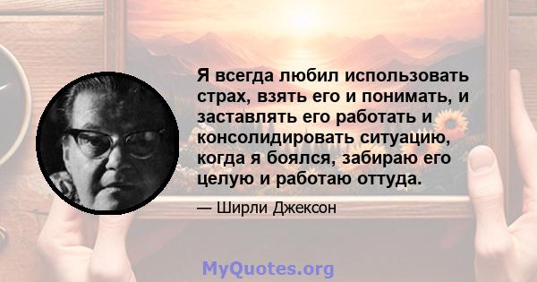 Я всегда любил использовать страх, взять его и понимать, и заставлять его работать и консолидировать ситуацию, когда я боялся, забираю его целую и работаю оттуда.