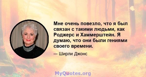 Мне очень повезло, что я был связан с такими людьми, как Роджерс и Хаммерштейн. Я думаю, что они были гениями своего времени.