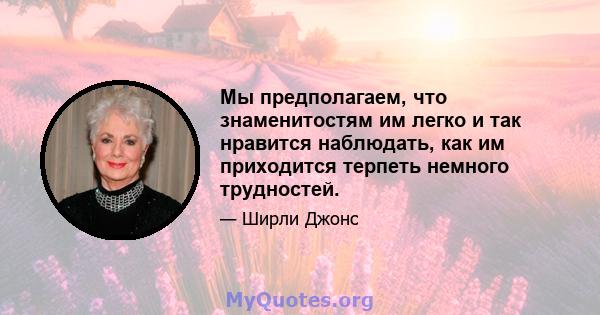 Мы предполагаем, что знаменитостям им легко и так нравится наблюдать, как им приходится терпеть немного трудностей.