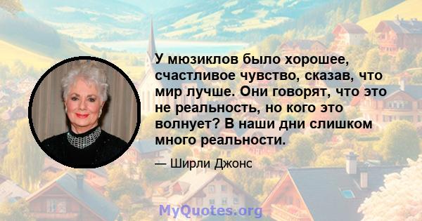 У мюзиклов было хорошее, счастливое чувство, сказав, что мир лучше. Они говорят, что это не реальность, но кого это волнует? В наши дни слишком много реальности.