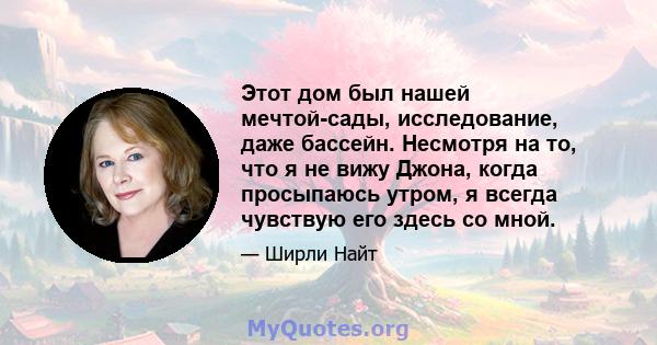 Этот дом был нашей мечтой-сады, исследование, даже бассейн. Несмотря на то, что я не вижу Джона, когда просыпаюсь утром, я всегда чувствую его здесь со мной.