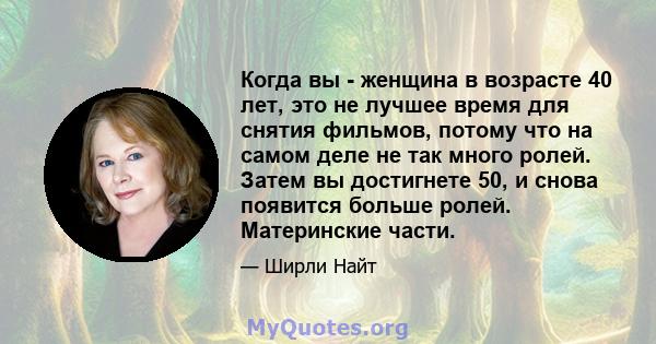 Когда вы - женщина в возрасте 40 лет, это не лучшее время для снятия фильмов, потому что на самом деле не так много ролей. Затем вы достигнете 50, и снова появится больше ролей. Материнские части.