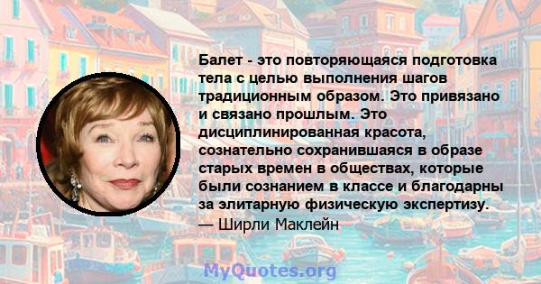 Балет - это повторяющаяся подготовка тела с целью выполнения шагов традиционным образом. Это привязано и связано прошлым. Это дисциплинированная красота, сознательно сохранившаяся в образе старых времен в обществах,