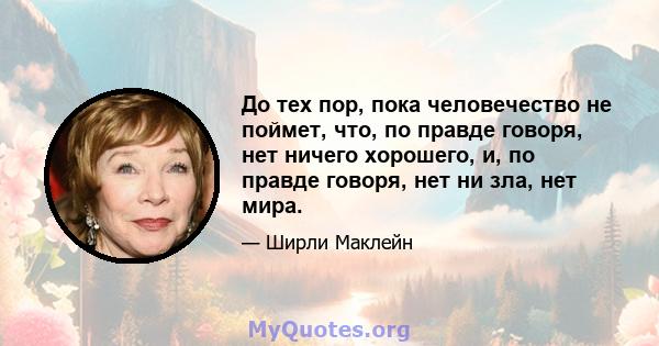 До тех пор, пока человечество не поймет, что, по правде говоря, нет ничего хорошего, и, по правде говоря, нет ни зла, нет мира.