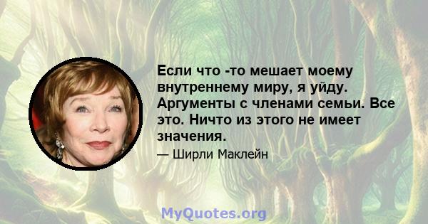 Если что -то мешает моему внутреннему миру, я уйду. Аргументы с членами семьи. Все это. Ничто из этого не имеет значения.