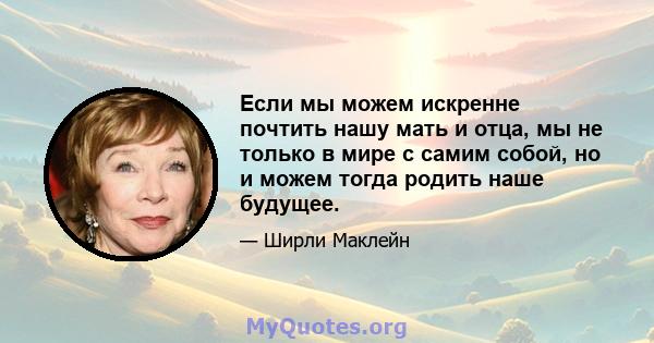 Если мы можем искренне почтить нашу мать и отца, мы не только в мире с самим собой, но и можем тогда родить наше будущее.