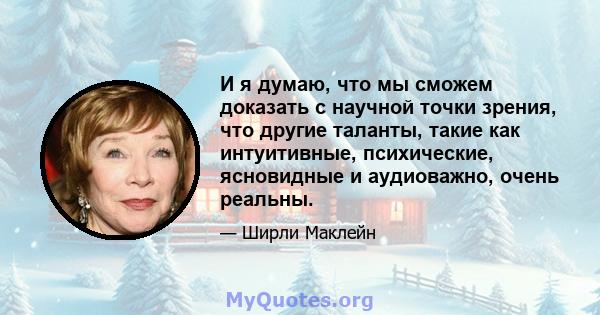 И я думаю, что мы сможем доказать с научной точки зрения, что другие таланты, такие как интуитивные, психические, ясновидные и аудиоважно, очень реальны.