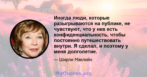 Иногда люди, которые разыгрываются на публике, не чувствуют, что у них есть конфиденциальность, чтобы постоянно путешествовать внутри. Я сделал, и поэтому у меня долголетие.