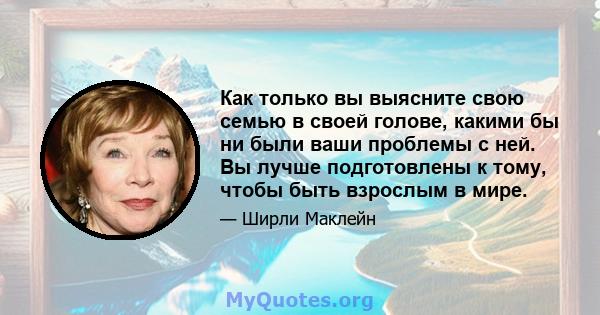 Как только вы выясните свою семью в своей голове, какими бы ни были ваши проблемы с ней. Вы лучше подготовлены к тому, чтобы быть взрослым в мире.