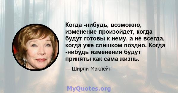 Когда -нибудь, возможно, изменение произойдет, когда будут готовы к нему, а не всегда, когда уже слишком поздно. Когда -нибудь изменения будут приняты как сама жизнь.