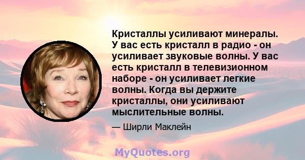 Кристаллы усиливают минералы. У вас есть кристалл в радио - он усиливает звуковые волны. У вас есть кристалл в телевизионном наборе - он усиливает легкие волны. Когда вы держите кристаллы, они усиливают мыслительные