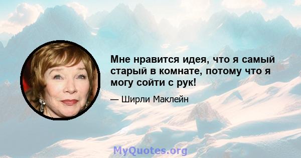 Мне нравится идея, что я самый старый в комнате, потому что я могу сойти с рук!