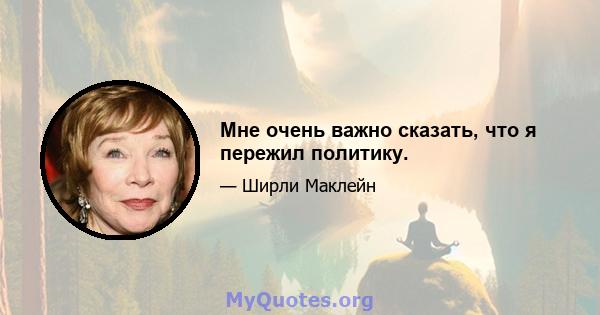 Мне очень важно сказать, что я пережил политику.