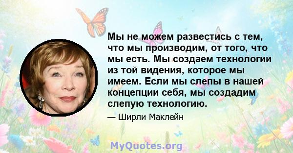 Мы не можем развестись с тем, что мы производим, от того, что мы есть. Мы создаем технологии из той видения, которое мы имеем. Если мы слепы в нашей концепции себя, мы создадим слепую технологию.