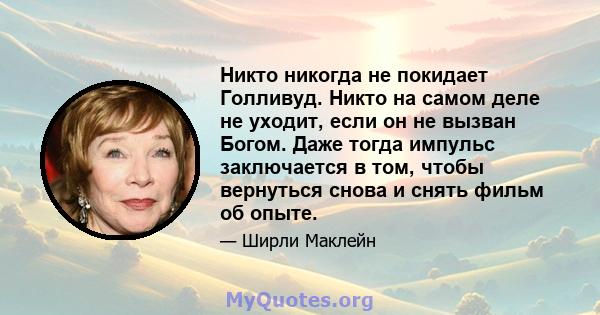 Никто никогда не покидает Голливуд. Никто на самом деле не уходит, если он не вызван Богом. Даже тогда импульс заключается в том, чтобы вернуться снова и снять фильм об опыте.