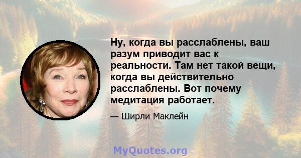 Ну, когда вы расслаблены, ваш разум приводит вас к реальности. Там нет такой вещи, когда вы действительно расслаблены. Вот почему медитация работает.