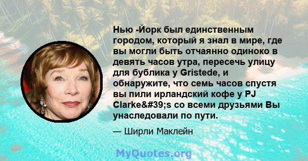 Нью -Йорк был единственным городом, который я знал в мире, где вы могли быть отчаянно одиноко в девять часов утра, пересечь улицу для бублика у Gristede, и обнаружите, что семь часов спустя вы пили ирландский кофе у PJ