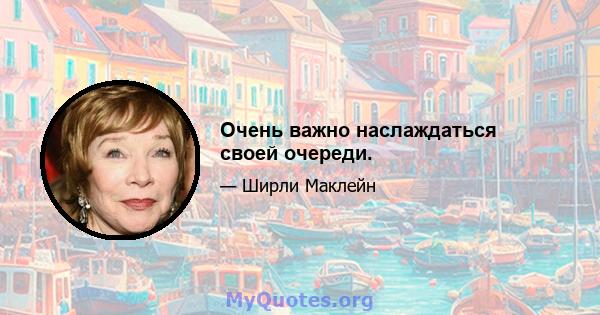 Очень важно наслаждаться своей очереди.