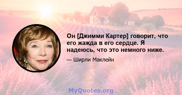 Он [Джимми Картер] говорит, что его жажда в его сердце. Я надеюсь, что это немного ниже.