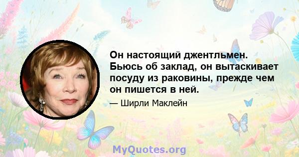 Он настоящий джентльмен. Бьюсь об заклад, он вытаскивает посуду из раковины, прежде чем он пишется в ней.