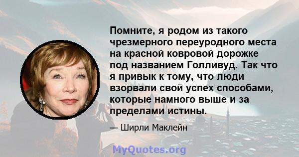 Помните, я родом из такого чрезмерного переуродного места на красной ковровой дорожке под названием Голливуд. Так что я привык к тому, что люди взорвали свой успех способами, которые намного выше и за пределами истины.