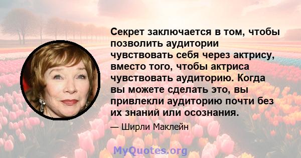 Секрет заключается в том, чтобы позволить аудитории чувствовать себя через актрису, вместо того, чтобы актриса чувствовать аудиторию. Когда вы можете сделать это, вы привлекли аудиторию почти без их знаний или осознания.