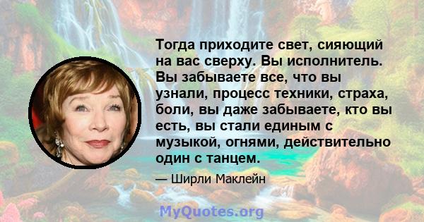 Тогда приходите свет, сияющий на вас сверху. Вы исполнитель. Вы забываете все, что вы узнали, процесс техники, страха, боли, вы даже забываете, кто вы есть, вы стали единым с музыкой, огнями, действительно один с танцем.