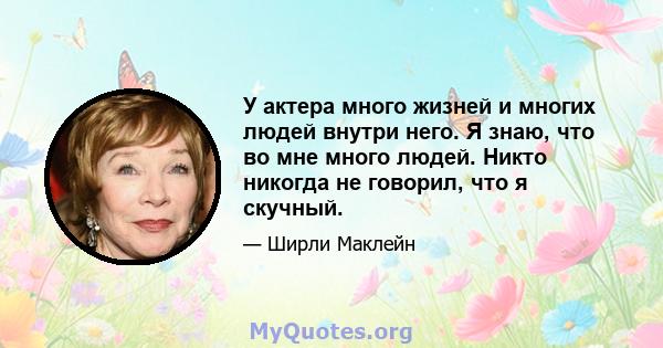 У актера много жизней и многих людей внутри него. Я знаю, что во мне много людей. Никто никогда не говорил, что я скучный.