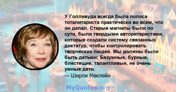 У Голливуда всегда была полоса тоталитариста практически во всем, что он делал. Старые магнаты были по сути, были твердыми авторитаристами, которые создали систему связанных диктатур, чтобы контролировать творческих