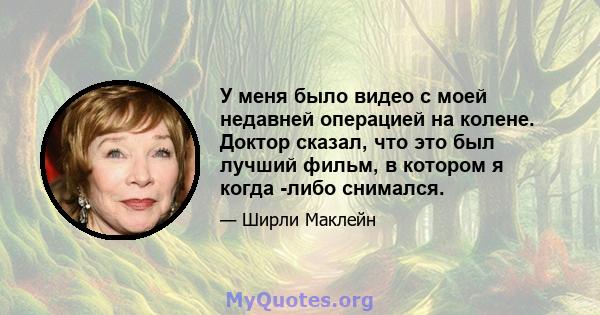 У меня было видео с моей недавней операцией на колене. Доктор сказал, что это был лучший фильм, в котором я когда -либо снимался.