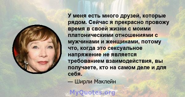 У меня есть много друзей, которые рядом. Сейчас я прекрасно провожу время в своей жизни с моими платоническими отношениями с мужчинами и женщинами, потому что, когда это сексуальное напряжение не является требованием