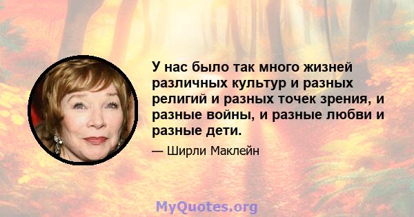 У нас было так много жизней различных культур и разных религий и разных точек зрения, и разные войны, и разные любви и разные дети.