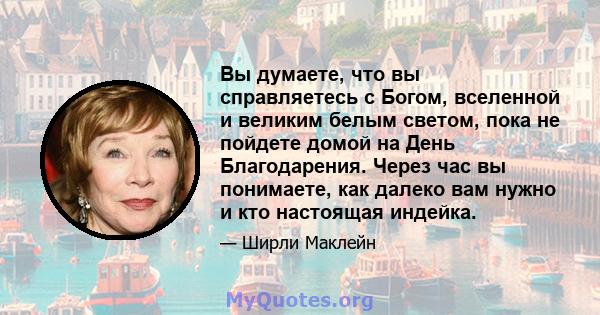 Вы думаете, что вы справляетесь с Богом, вселенной и великим белым светом, пока не пойдете домой на День Благодарения. Через час вы понимаете, как далеко вам нужно и кто настоящая индейка.