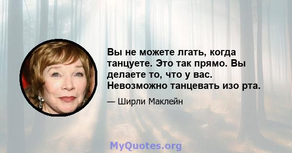 Вы не можете лгать, когда танцуете. Это так прямо. Вы делаете то, что у вас. Невозможно танцевать изо рта.