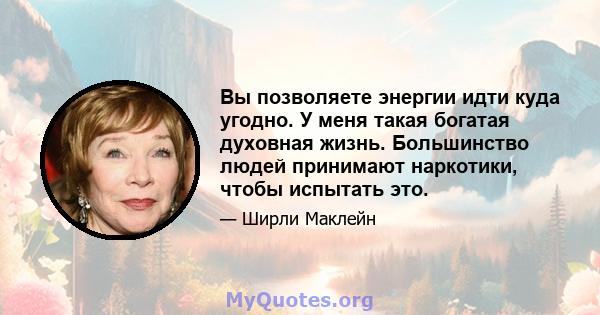 Вы позволяете энергии идти куда угодно. У меня такая богатая духовная жизнь. Большинство людей принимают наркотики, чтобы испытать это.