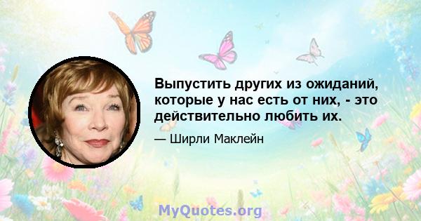 Выпустить других из ожиданий, которые у нас есть от них, - это действительно любить их.