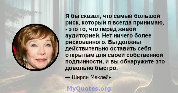 Я бы сказал, что самый большой риск, который я всегда принимаю, - это то, что перед живой аудиторией. Нет ничего более рискованного. Вы должны действительно оставить себя открытым для своей собственной подлинности, и вы 