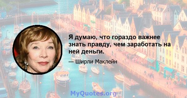 Я думаю, что гораздо важнее знать правду, чем заработать на ней деньги.