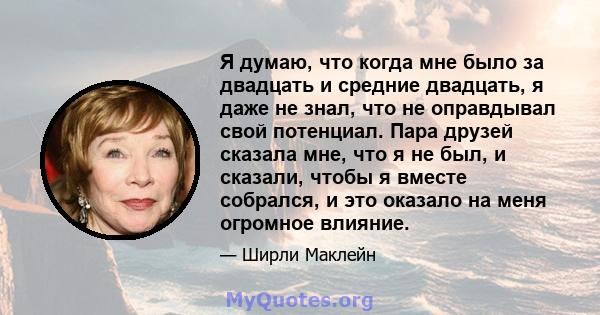 Я думаю, что когда мне было за двадцать и средние двадцать, я даже не знал, что не оправдывал свой потенциал. Пара друзей сказала мне, что я не был, и сказали, чтобы я вместе собрался, и это оказало на меня огромное