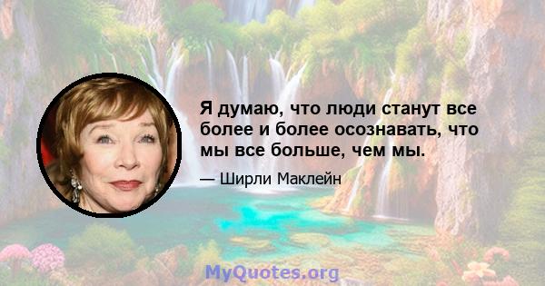 Я думаю, что люди станут все более и более осознавать, что мы все больше, чем мы.