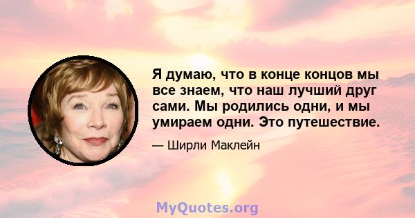 Я думаю, что в конце концов мы все знаем, что наш лучший друг сами. Мы родились одни, и мы умираем одни. Это путешествие.