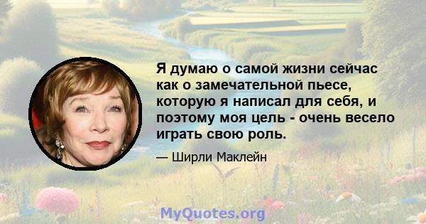 Я думаю о самой жизни сейчас как о замечательной пьесе, которую я написал для себя, и поэтому моя цель - очень весело играть свою роль.