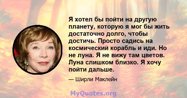 Я хотел бы пойти на другую планету, которую я мог бы жить достаточно долго, чтобы достичь. Просто садись на космический корабль и иди. Но не луна. Я не вижу там цветов. Луна слишком близко. Я хочу пойти дальше.