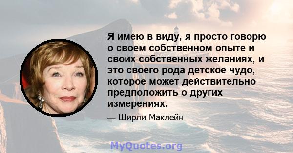 Я имею в виду, я просто говорю о своем собственном опыте и своих собственных желаниях, и это своего рода детское чудо, которое может действительно предположить о других измерениях.