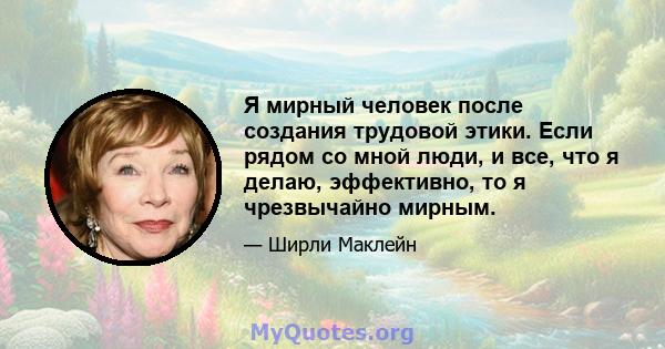 Я мирный человек после создания трудовой этики. Если рядом со мной люди, и все, что я делаю, эффективно, то я чрезвычайно мирным.