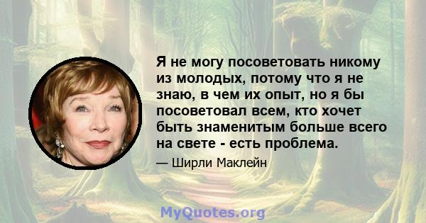 Я не могу посоветовать никому из молодых, потому что я не знаю, в чем их опыт, но я бы посоветовал всем, кто хочет быть знаменитым больше всего на свете - есть проблема.