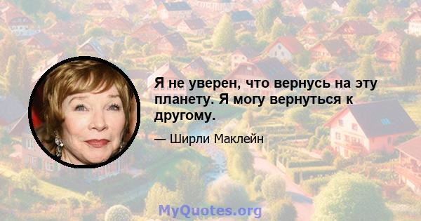 Я не уверен, что вернусь на эту планету. Я могу вернуться к другому.